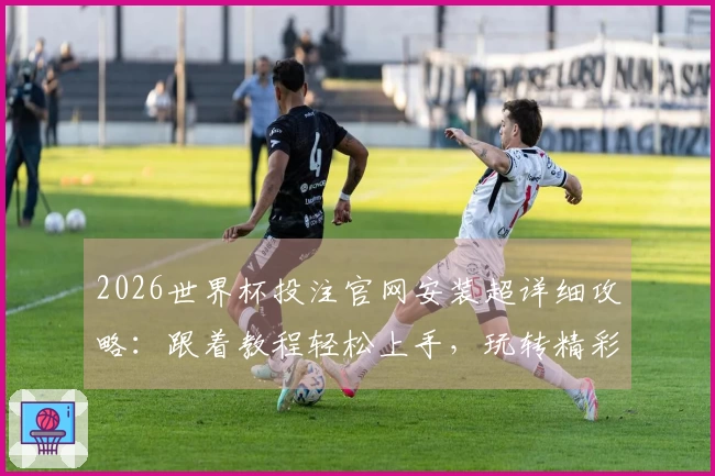 2026世界杯投注官网安装超详细攻略：跟着教程轻松上手，玩转精彩赛事！