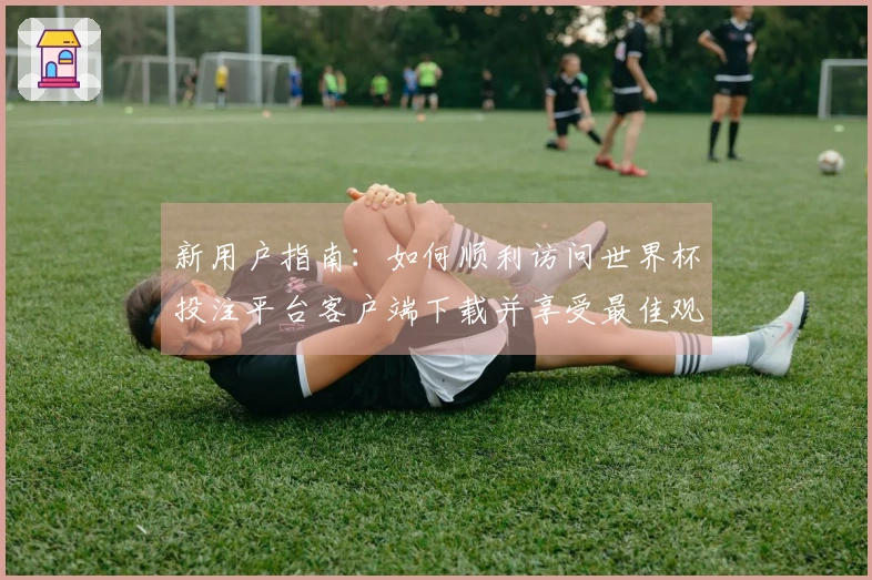 新用户指南：如何顺利访问世界杯投注平台客户端下载并享受最佳观看体验