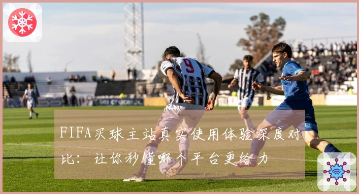 FIFA买球主站真实使用体验深度对比：让你秒懂哪个平台更给力