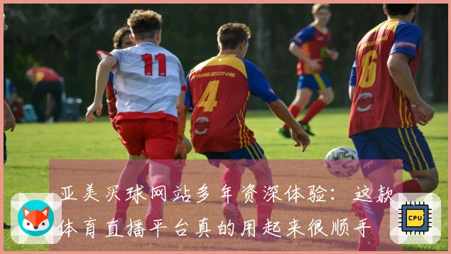 亚美买球网站多年资深体验:这款体育直播平台真的用起来很顺手