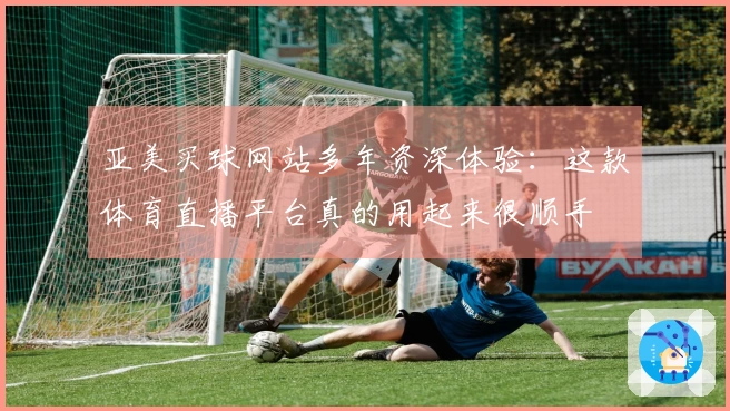 亚美买球网站多年资深体验：这款体育直播平台真的用起来很顺手